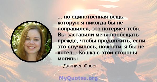 ... но единственная вещь, которую я никогда бы не поправился, это потеряет тебя. Вы заставили меня пообещать прежде, чтобы продолжить, если это случилось, но кости, я бы не хотел. - Кошка с этой стороны могилы