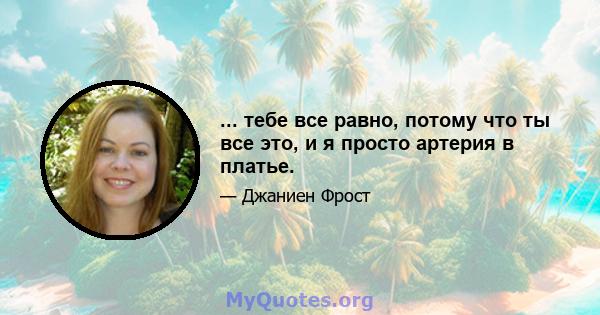 ... тебе все равно, потому что ты все это, и я просто артерия в платье.