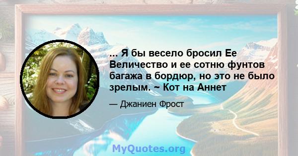 ... Я бы весело бросил Ее Величество и ее сотню фунтов багажа в бордюр, но это не было зрелым. ~ Кот на Аннет