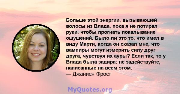 Больше этой энергии, вызывающей волосы из Влада, пока я не потирал руки, чтобы прогнать покалывание ощущений. Было ли это то, что имел в виду Марти, когда он сказал мне, что вампиры могут измерить силу друг друга,