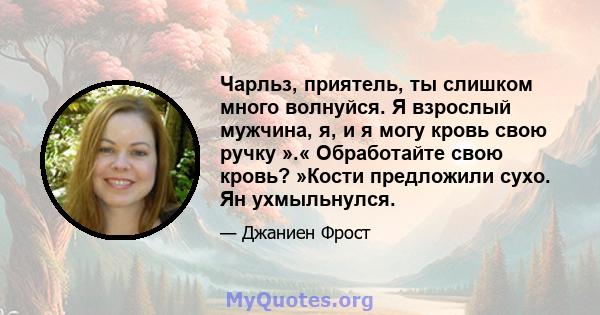 Чарльз, приятель, ты слишком много волнуйся. Я взрослый мужчина, я, и я могу кровь свою ручку ».« Обработайте свою кровь? »Кости предложили сухо. Ян ухмыльнулся.