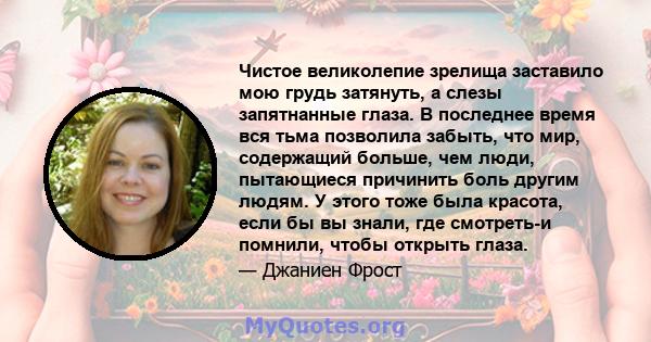 Чистое великолепие зрелища заставило мою грудь затянуть, а слезы запятнанные глаза. В последнее время вся тьма позволила забыть, что мир, содержащий больше, чем люди, пытающиеся причинить боль другим людям. У этого тоже 