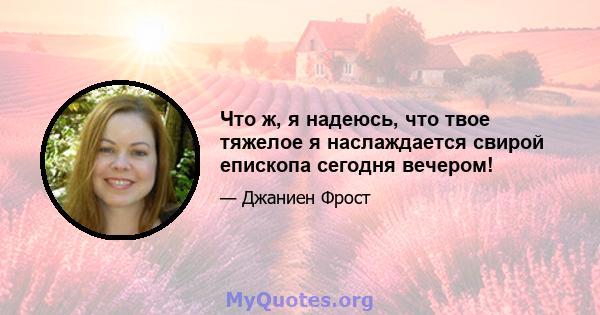 Что ж, я надеюсь, что твое тяжелое я наслаждается свирой епископа сегодня вечером!