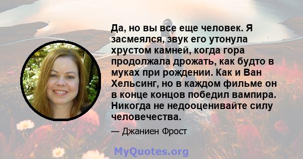 Да, но вы все еще человек. Я засмеялся, звук его утонула хрустом камней, когда гора продолжала дрожать, как будто в муках при рождении. Как и Ван Хельсинг, но в каждом фильме он в конце концов победил вампира. Никогда