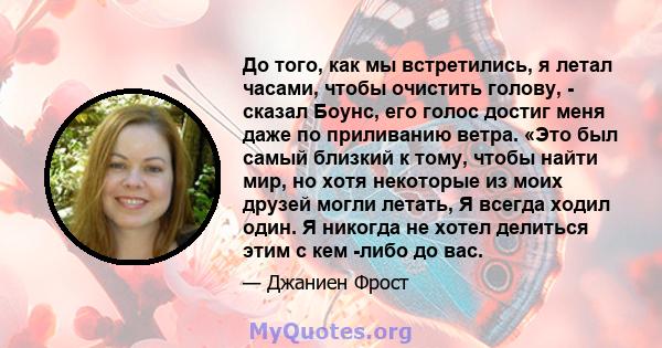 До того, как мы встретились, я летал часами, чтобы очистить голову, - сказал Боунс, его голос достиг меня даже по приливанию ветра. «Это был самый близкий к тому, чтобы найти мир, но хотя некоторые из моих друзей могли