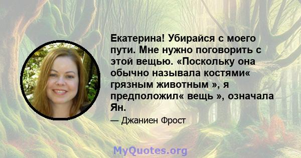 Екатерина! Убирайся с моего пути. Мне нужно поговорить с этой вещью. «Поскольку она обычно называла костями« грязным животным », я предположил« вещь », означала Ян.