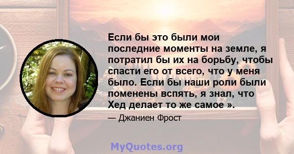 Если бы это были мои последние моменты на земле, я потратил бы их на борьбу, чтобы спасти его от всего, что у меня было. Если бы наши роли были поменены вспять, я знал, что Хед делает то же самое ».