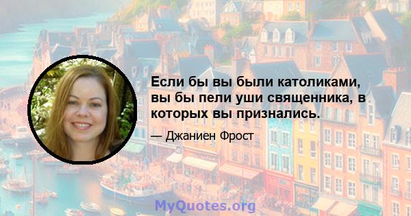 Если бы вы были католиками, вы бы пели уши священника, в которых вы признались.