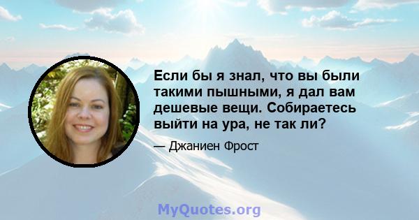 Если бы я знал, что вы были такими пышными, я дал вам дешевые вещи. Собираетесь выйти на ура, не так ли?