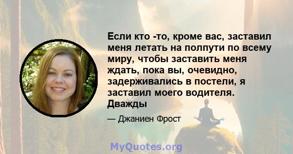 Если кто -то, кроме вас, заставил меня летать на полпути по всему миру, чтобы заставить меня ждать, пока вы, очевидно, задерживались в постели, я заставил моего водителя. Дважды