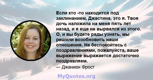 Если кто -то находится под заклинанием, Джастина, это я. Твоя дочь наложила на меня пять лет назад, и я еще не вырвался из этого. О, и вы будете рады узнать, мы решили возобновить наши отношения. Не беспокойтесь с