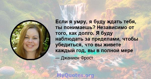 Если я умру, я буду ждать тебя, ты понимаешь? Независимо от того, как долго. Я буду наблюдать за пределами, чтобы убедиться, что вы живете каждый год, вы в полной мере