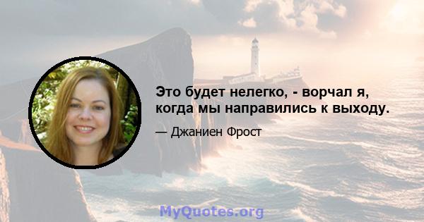 Это будет нелегко, - ворчал я, когда мы направились к выходу.