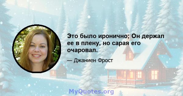 Это было иронично; Он держал ее в плену, но сарая его очаровал.