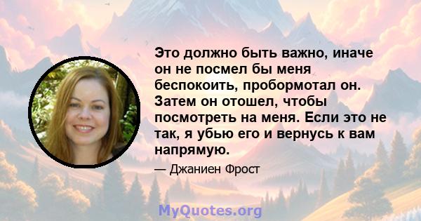 Это должно быть важно, иначе он не посмел бы меня беспокоить, пробормотал он. Затем он отошел, чтобы посмотреть на меня. Если это не так, я убью его и вернусь к вам напрямую.