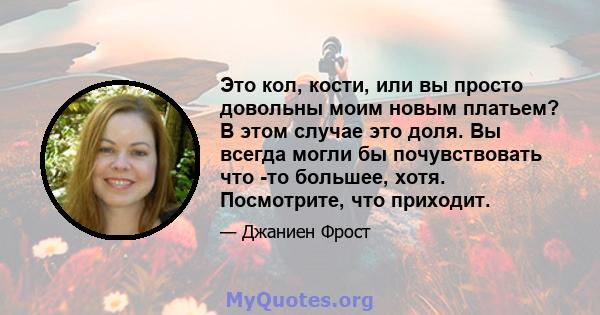 Это кол, кости, или вы просто довольны моим новым платьем? В этом случае это доля. Вы всегда могли бы почувствовать что -то большее, хотя. Посмотрите, что приходит.