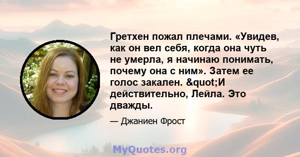 Гретхен пожал плечами. «Увидев, как он вел себя, когда она чуть не умерла, я начинаю понимать, почему она с ним». Затем ее голос закален. "И действительно, Лейла. Это дважды.