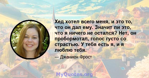 Хед хотел всего меня, и это то, что он дал ему. Значит ли это, что я ничего не остался? Нет, он пробормотал, голос густо со страстью. У тебя есть я, и я люблю тебя.