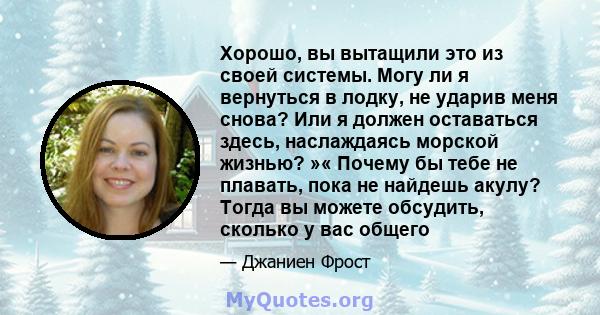 Хорошо, вы вытащили это из своей системы. Могу ли я вернуться в лодку, не ударив меня снова? Или я должен оставаться здесь, наслаждаясь морской жизнью? »« Почему бы тебе не плавать, пока не найдешь акулу? Тогда вы