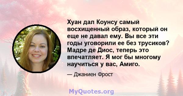 Хуан дал Коунсу самый восхищенный образ, который он еще не давал ему. Вы все эти годы уговорили ее без трусиков? Мадре де Диос, теперь это впечатляет. Я мог бы многому научиться у вас, Амиго.