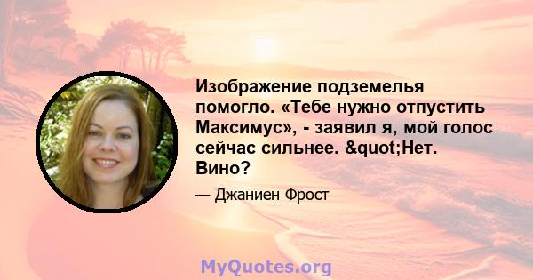 Изображение подземелья помогло. «Тебе нужно отпустить Максимус», - заявил я, мой голос сейчас сильнее. "Нет. Вино?