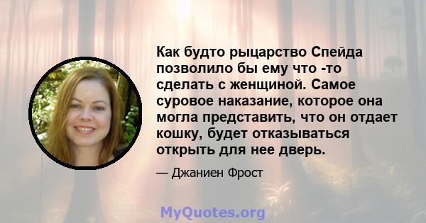 Как будто рыцарство Спейда позволило бы ему что -то сделать с женщиной. Самое суровое наказание, которое она могла представить, что он отдает кошку, будет отказываться открыть для нее дверь.