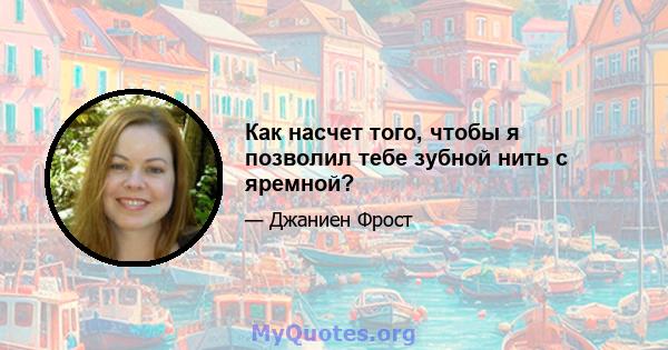 Как насчет того, чтобы я позволил тебе зубной нить с яремной?