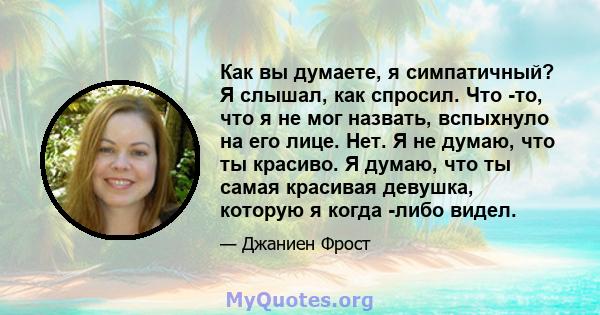 Как вы думаете, я симпатичный? Я слышал, как спросил. Что -то, что я не мог назвать, вспыхнуло на его лице. Нет. Я не думаю, что ты красиво. Я думаю, что ты самая красивая девушка, которую я когда -либо видел.