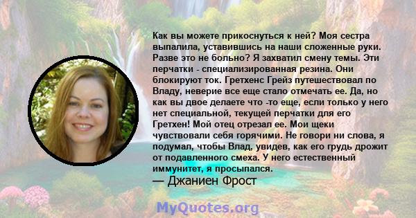 Как вы можете прикоснуться к ней? Моя сестра выпалила, уставившись на наши сложенные руки. Разве это не больно? Я захватил смену темы. Эти перчатки - специализированная резина. Они блокируют ток. Гретхенс Грейз