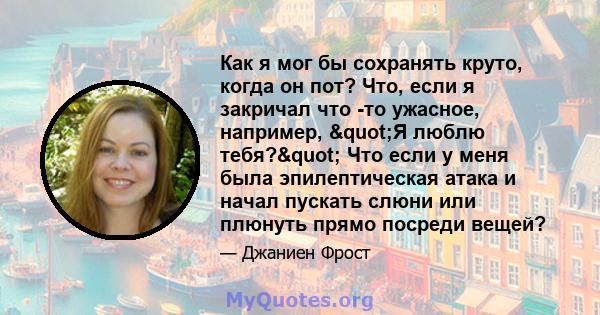 Как я мог бы сохранять круто, когда он пот? Что, если я закричал что -то ужасное, например, "Я люблю тебя?" Что если у меня была эпилептическая атака и начал пускать слюни или плюнуть прямо посреди вещей?