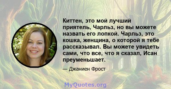 Киттен, это мой лучший приятель, Чарльз, но вы можете назвать его лопкой. Чарльз, это кошка, женщина, о которой я тебе рассказывал. Вы можете увидеть сами, что все, что я сказал, Исан преуменьшает.