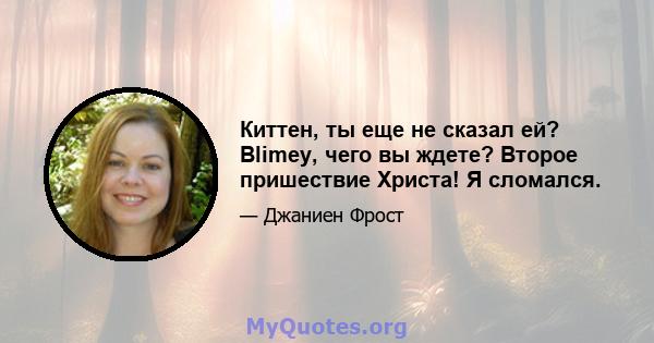 Киттен, ты еще не сказал ей? Blimey, чего вы ждете? Второе пришествие Христа! Я сломался.