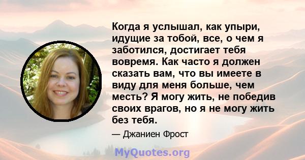 Когда я услышал, как упыри, идущие за тобой, все, о чем я заботился, достигает тебя вовремя. Как часто я должен сказать вам, что вы имеете в виду для меня больше, чем месть? Я могу жить, не победив своих врагов, но я не 