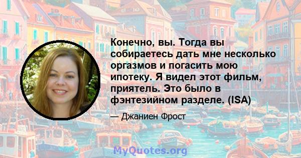 Конечно, вы. Тогда вы собираетесь дать мне несколько оргазмов и погасить мою ипотеку. Я видел этот фильм, приятель. Это было в фэнтезийном разделе. (ISA)