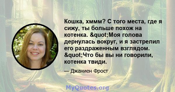 Кошка, хммм? С того места, где я сижу, ты больше похож на котенка. "Моя голова дернулась вокруг, и я застрелил его раздраженным взглядом. "Что бы вы ни говорили, котенка твиди.