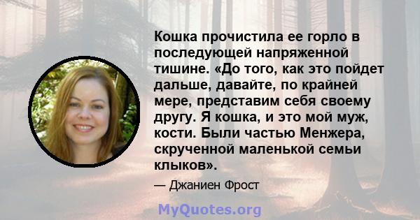 Кошка прочистила ее горло в последующей напряженной тишине. «До того, как это пойдет дальше, давайте, по крайней мере, представим себя своему другу. Я кошка, и это мой муж, кости. Были частью Менжера, скрученной