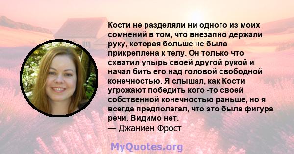 Кости не разделяли ни одного из моих сомнений в том, что внезапно держали руку, которая больше не была прикреплена к телу. Он только что схватил упырь своей другой рукой и начал бить его над головой свободной