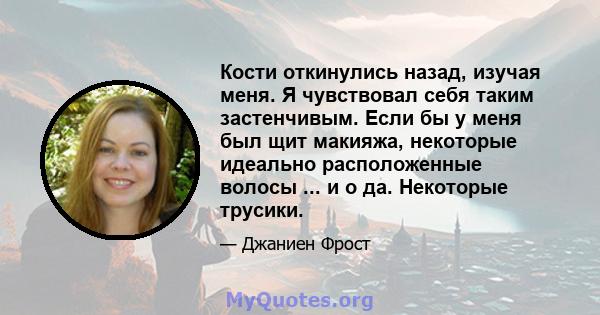 Кости откинулись назад, изучая меня. Я чувствовал себя таким застенчивым. Если бы у меня был щит макияжа, некоторые идеально расположенные волосы ... и о да. Некоторые трусики.