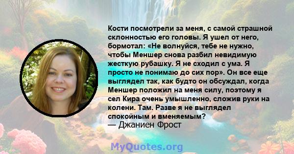 Кости посмотрели за меня, с самой страшной склонностью его головы. Я ушел от него, бормотал: «Не волнуйся, тебе не нужно, чтобы Меншер снова разбил невидимую жесткую рубашку. Я не сходил с ума. Я просто не понимаю до