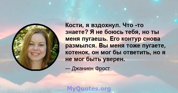 Кости, я вздохнул. Что -то знаете? Я не боюсь тебя, но ты меня пугаешь. Его контур снова размылся. Вы меня тоже пугаете, котенок, он мог бы ответить, но я не мог быть уверен.