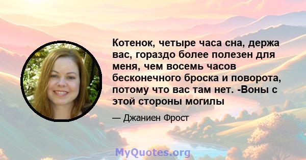 Котенок, четыре часа сна, держа вас, гораздо более полезен для меня, чем восемь часов бесконечного броска и поворота, потому что вас там нет. -Воны с этой стороны могилы