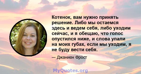 Котенок, вам нужно принять решение. Либо мы остаемся здесь и ведем себя, либо уходим сейчас, и я обещаю, что голос опустился ниже, и слова упали на моих губах, если мы уходим, я не буду вести себя.