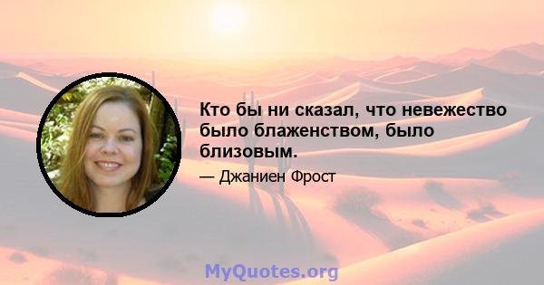 Кто бы ни сказал, что невежество было блаженством, было близовым.