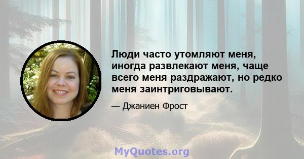 Люди часто утомляют меня, иногда развлекают меня, чаще всего меня раздражают, но редко меня заинтриговывают.