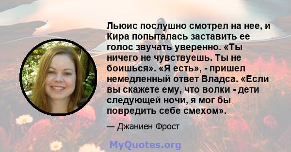 Льюис послушно смотрел на нее, и Кира попыталась заставить ее голос звучать уверенно. «Ты ничего не чувствуешь. Ты не боишься». «Я есть», - пришел немедленный ответ Владса. «Если вы скажете ему, что волки - дети