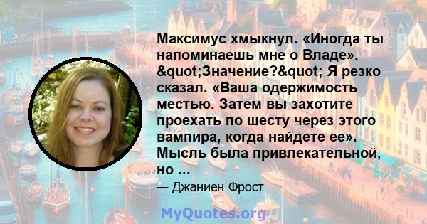 Максимус хмыкнул. «Иногда ты напоминаешь мне о Владе». "Значение?" Я резко сказал. «Ваша одержимость местью. Затем вы захотите проехать по шесту через этого вампира, когда найдете ее». Мысль была