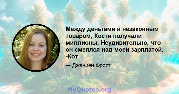 Между деньгами и незаконным товаром, Кости получали миллионы. Неудивительно, что он смеялся над моей зарплатой. -Кот