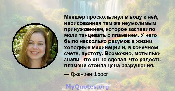 Меншер проскользнул в воду к ней, нарисованная тем же неумолимым принуждением, которое заставило моли танцевать с пламенем. У него было несколько разумов в жизни, холодные махинации и, в конечном счете, пустоту.