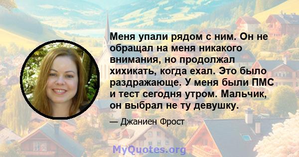 Меня упали рядом с ним. Он не обращал на меня никакого внимания, но продолжал хихикать, когда ехал. Это было раздражающе. У меня были ПМС и тест сегодня утром. Мальчик, он выбрал не ту девушку.