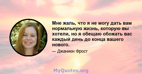 Мне жаль, что я не могу дать вам нормальную жизнь, которую вы хотели, но я обещаю обожать вас каждый день до конца вашего нового.